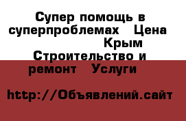 Супер помощь в суперпроблемах › Цена ­ 5000-50000 - Крым Строительство и ремонт » Услуги   